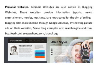 Personal websites- Personal Websites are also known as Blogging
Websites, These websites provide information (sports, news,
entertainment, movies, music etc.) are not created for the aim of selling.
Blogging sites make income through Google Adsense, by showing picture
ads on their websites, Some blog examples are: searchengineland.com,
buzzfeed.com, scoopwhoop.com, labnol.org.
 