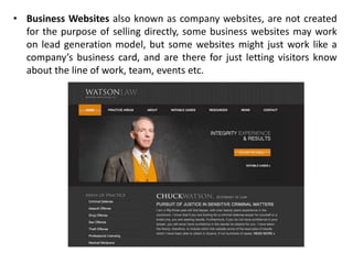 • Business Websites also known as company websites, are not created
for the purpose of selling directly, some business websites may work
on lead generation model, but some websites might just work like a
company’s business card, and are there for just letting visitors know
about the line of work, team, events etc.
 