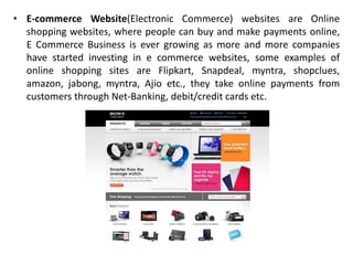 • E-commerce Website(Electronic Commerce) websites are Online
shopping websites, where people can buy and make payments online,
E Commerce Business is ever growing as more and more companies
have started investing in e commerce websites, some examples of
online shopping sites are Flipkart, Snapdeal, myntra, shopclues,
amazon, jabong, myntra, Ajio etc., they take online payments from
customers through Net-Banking, debit/credit cards etc.
 