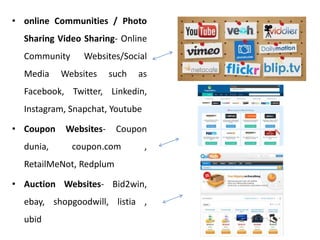• online Communities / Photo
Sharing Video Sharing- Online
Community Websites/Social
Media Websites such as
Facebook, Twitter, Linkedin,
Instagram, Snapchat, Youtube
• Coupon Websites- Coupon
dunia, coupon.com ,
RetailMeNot, Redplum
• Auction Websites- Bid2win,
ebay, shopgoodwill, listia ,
ubid
 