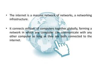 WHAT IS INTERNET?
• The internet is a massive network of networks, a networking
infrastructure.
• It connects millions of computers together globally, forming a
network in which any computer can communicate with any
other computer as long as they are both connected to the
internet.
 