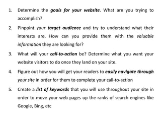 1. Determine the goals for your website. What are you trying to
accomplish?
2. Pinpoint your target audience and try to understand what their
interests are. How can you provide them with the valuable
information they are looking for?
3. What will your call-to-action be? Determine what you want your
website visitors to do once they land on your site.
4. Figure out how you will get your readers to easily navigate through
your site in order for them to complete your call-to-action
5. Create a list of keywords that you will use throughout your site in
order to move your web pages up the ranks of search engines like
Google, Bing, etc
 