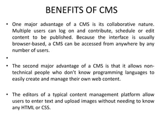 BENEFITS OF CMS
• One major advantage of a CMS is its collaborative nature.
Multiple users can log on and contribute, schedule or edit
content to be published. Because the interface is usually
browser-based, a CMS can be accessed from anywhere by any
number of users.
•
• The second major advantage of a CMS is that it allows non-
technical people who don’t know programming languages to
easily create and manage their own web content.
• The editors of a typical content management platform allow
users to enter text and upload images without needing to know
any HTML or CSS.
 