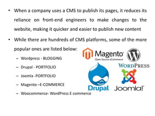 • When a company uses a CMS to publish its pages, it reduces its
reliance on front-end engineers to make changes to the
website, making it quicker and easier to publish new content
• While there are hundreds of CMS platforms, some of the more
popular ones are listed below:
– Wordpress - BLOGGING
– Drupal - PORTFOLIO
– Joomla -PORTFOLIO
– Magento –E-COMMERCE
– Woocommerce- WordPress E commerce
 