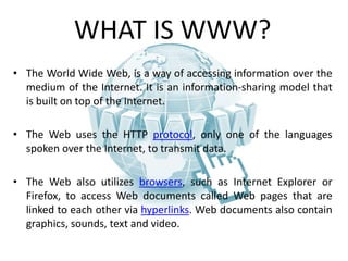 WHAT IS WWW?
• The World Wide Web, is a way of accessing information over the
medium of the Internet. It is an information-sharing model that
is built on top of the Internet.
• The Web uses the HTTP protocol, only one of the languages
spoken over the Internet, to transmit data.
• The Web also utilizes browsers, such as Internet Explorer or
Firefox, to access Web documents called Web pages that are
linked to each other via hyperlinks. Web documents also contain
graphics, sounds, text and video.
 