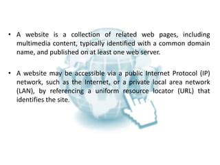 WHAT IS A WEBSITE?
• A website is a collection of related web pages, including
multimedia content, typically identified with a common domain
name, and published on at least one web server.
• A website may be accessible via a public Internet Protocol (IP)
network, such as the Internet, or a private local area network
(LAN), by referencing a uniform resource locator (URL) that
identifies the site.
 