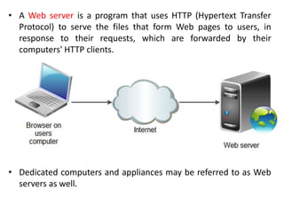 • A Web server is a program that uses HTTP (Hypertext Transfer
Protocol) to serve the files that form Web pages to users, in
response to their requests, which are forwarded by their
computers' HTTP clients.
• Dedicated computers and appliances may be referred to as Web
servers as well.
 