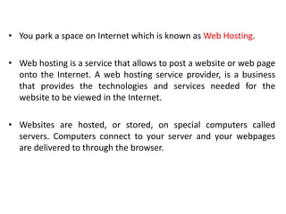 • You park a space on Internet which is known as Web Hosting.
• Web hosting is a service that allows to post a website or web page
onto the Internet. A web hosting service provider, is a business
that provides the technologies and services needed for the
website to be viewed in the Internet.
• Websites are hosted, or stored, on special computers called
servers. Computers connect to your server and your webpages
are delivered to through the browser.
 
