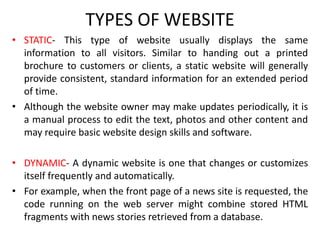TYPES OF WEBSITE
• STATIC- This type of website usually displays the same
information to all visitors. Similar to handing out a printed
brochure to customers or clients, a static website will generally
provide consistent, standard information for an extended period
of time.
• Although the website owner may make updates periodically, it is
a manual process to edit the text, photos and other content and
may require basic website design skills and software.
• DYNAMIC- A dynamic website is one that changes or customizes
itself frequently and automatically.
• For example, when the front page of a news site is requested, the
code running on the web server might combine stored HTML
fragments with news stories retrieved from a database.
 