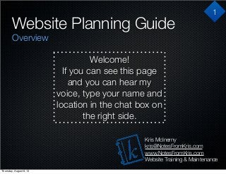 Website Planning Guide
Overview
Kris McInerny
kris@NotesFromKris.com
www.NotesFromKris.com
Website Training & Maintenance
Welcome!
If you can see this page
and you can hear my
voice, type your name and
location in the chat box on
the right side.
1
Thursday, August 8, 13
 