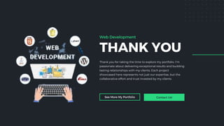 THANK YOU
Thank you for taking the time to explore my portfolio. I’m
passionate about delivering exceptional results and building
lasting relationships with my clients. Each project
showcased here represents not just our expertise, but the
collaborative effort and trust invested by my clients
See More My Portfolio Contact Us!
Web Development