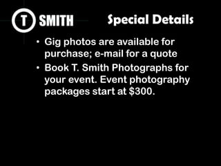 Special Details
• Gig photos are available for
purchase; e-mail for a quote
• Book T. Smith Photographs for
your event. Event photography
packages start at $300.
 