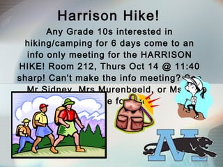Harrison Hike! Any Grade 10s interested in hiking/camping for 6 days come to an info only meeting for the HARRISON HIKE! Room 212, Thurs Oct 14 @ 11:40 sharp! Can't make the info meeting? See Mr Sidney, Mrs Murenbeeld, or Ms A Mackenzie for info!  