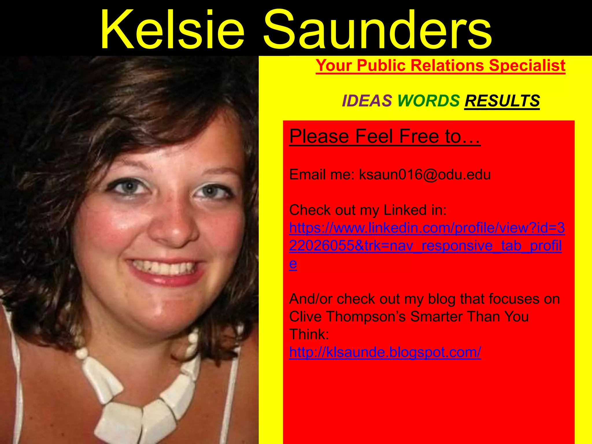 Kelsie SaundersYour Public Relations
Specialist
IDEAS WORDS RESULTS
Please Feel Free to…
Email me: ksaun016@odu.edu
Check out my Linked in:
https://www.linkedin.com/profile/view?id=
322026055&trk=nav_responsive_tab_prof
ile
And/or check out my blog that focuses on
Clive Thompson’s Smarter Than You
Think:
http://klsaunde.blogspot.com/
 
