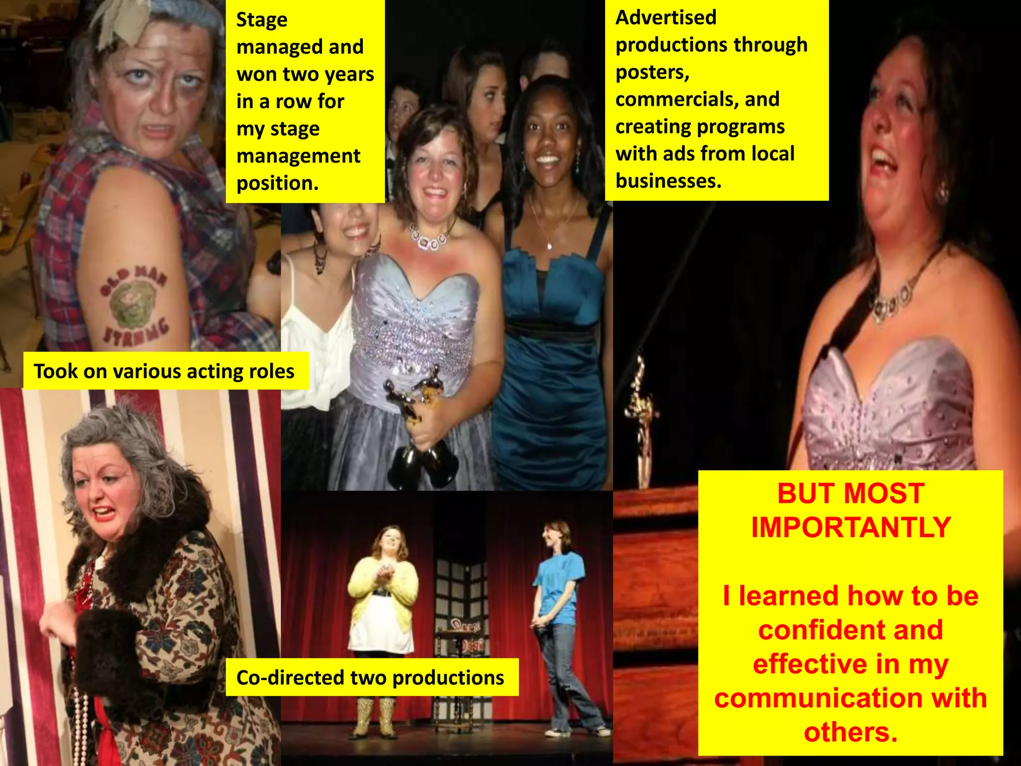 Co-directed two productions
Advertised
productions
through posters,
commercials,
and creating
programs with
ads from local
businesses.
Took on various acting roles
Stage
managed
and won
two years in
a row for my
stage
managemen
t position.
BUT MOST
IMPORTANTLY
I learned how to be
confident and
effective in my
communication with
others.
 