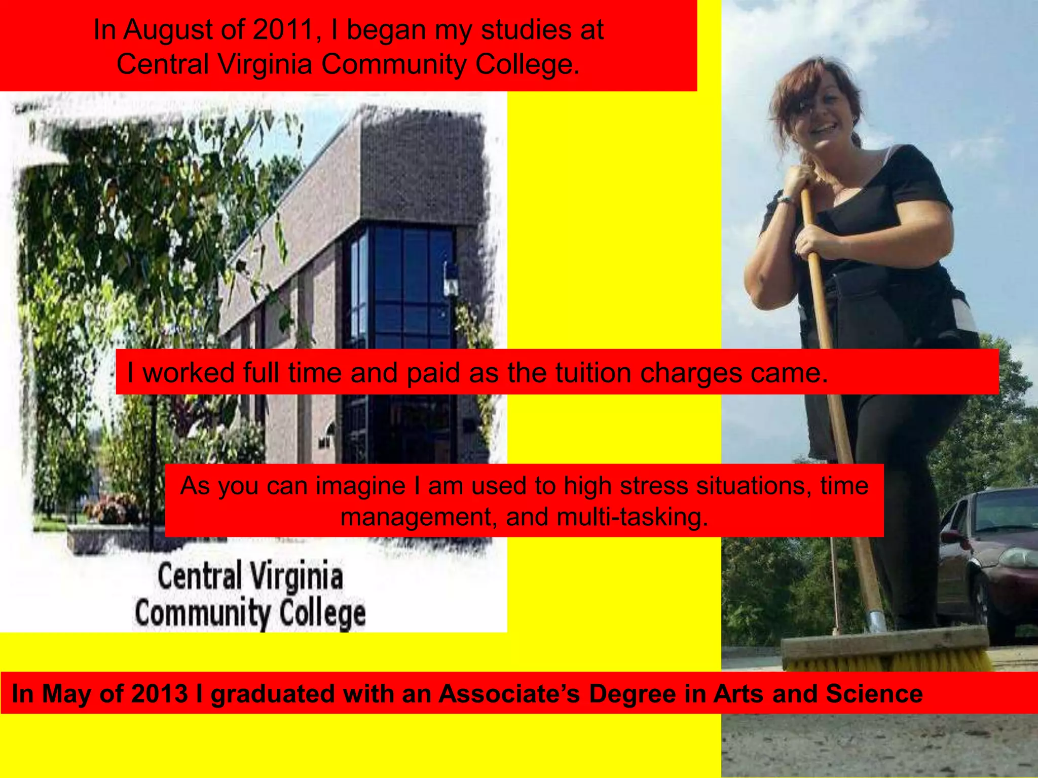 In August of 2011, I began my studies at
Central Virginia Community College.
I worked full time and paid as the tuition charges came.
As you can imagine I am used to high stress situations, time
management, and multi-tasking.
In May of 2013 I graduated with an Associate’s
Degree in Arts and Science
 