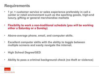 Requirements
• 1 yr. + customer service or sales experience preferably in call a
center or retail environment such as the sporting goods, high-end
luxury, gifting or general merchandise markets
• Flexibility to work a non-traditional schedule (you will be working
either a Saturday or a Sunday)
• Above-average phone, email, and computer skills.
• Excellent computer skills with the ability to toggle between
multiple screens and easily navigate the internet.
• High School Degree/GED
• Ability to pass a criminal background check (no theft or violence)
 