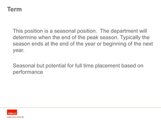 Term
This position is a seasonal position. The department will
determine when the end of the peak season. Typically the
season ends at the end of the year or beginning of the next
year.
Seasonal but potential for full time placement based on
performance
 