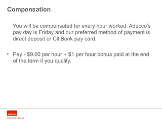 Compensation
You will be compensated for every hour worked. Adecco’s
pay day is Friday and our preferred method of payment is
direct deposit or CitiBank pay card.
• Pay - $9.00 per hour + $1 per hour bonus paid at the end
of the term if you qualify.
 