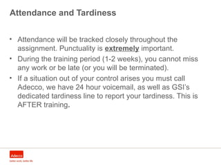 Attendance and Tardiness
• Attendance will be tracked closely throughout the
assignment. Punctuality is extremely important.
• During the training period (1-2 weeks), you cannot miss
any work or be late (or you will be terminated).
• If a situation out of your control arises you must call
Adecco, we have 24 hour voicemail, as well as GSI’s
dedicated tardiness line to report your tardiness. This is
AFTER training.
 