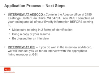 Application Process – Next Steps
• INTERVIEW AT ADECCO - Come in the Adecco office at 2155
Eastridge Center Eau Claire, WI 54701. You MUST complete all
your testing and all of your Everify information BEFORE coming
in.
• Make sure to bring in 2 forms of identification
• Bring a copy of your resume
• Be dressed for an interview
• INTERVIEW AT GSI – If you do well in the interview at Adecco,
we will then set you up for an interview with the appropriate
hiring manager at GSI.
 