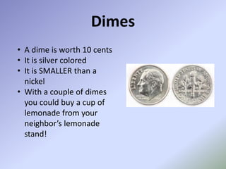 Dimes
• A dime is worth 10 cents
• It is silver colored
• It is SMALLER than a
  nickel
• With a couple of dimes
  you could buy a cup of
  lemonade from your
  neighbor’s lemonade
  stand!
 