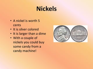 Nickels
• A nickel is worth 5
  cents
• It is silver colored
• It is larger than a dime
• With a couple of
  nickels you could buy
  some candy from a
  candy machine!
 