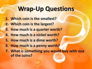 Wrap-Up Questions
1.   Which coin is the smallest?
2.   Which coin is the largest?
3.   How much is a quarter worth?
4.   How much is a nickel worth?
5.   How much is a dime worth?
6.   How much is a penny worth?
7.   What is something you would buy with one
     of the coins?
 