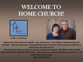 WELCOME TOHOME CHURCH! “A Place to Call Home” Welcome to Home Church's website.  Our mission is to "Live it REAL in Relationships and Lifestyle."  My wife Linda and I, along with the rest of the Home Church family, would like to assist you in any way we can.    We invite you to be our guest at a service or event at any time.  BELOW IS A LIST OF OUR REGULAR WEEKLY SERVICES AND TIMES.  When you come, please introduce yourself to us.  We would love to meet you!  Pastor Bruce Dailey 