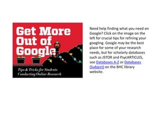 Need help finding what you need on
Google? Click on the image on the
left for crucial tips for refining your
googling. Google may be the best
place for some of your research
needs, but for scholarly databases
such as JSTOR and PsycARTICLES,
see Databases A-Z or Databases
(Subject) on the BHC library
website.
 