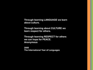 Through learning LANGUAGE we learn
about culture.
Through learning about CULTURE we
learn respect for others.
Through learning RESPECT for others
we can hope for PEACE.
Anonymous
2008
The International Year of Languages
 