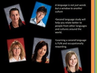 A language is not just words
but a window to another
culture
•Second language study will
help you relate better to
people from other languages
and cultures around the
world.
•Learning a second language
is FUN and occupationally
rewarding.
 
