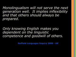 Monolingualism will not serve the next
generation well. It implies inflexibility
and that others should always be
prepared.
Only knowing English makes you
dependent on the linguistic
competence and goodwill of others.
Nuffield Languages Inquiry 2000 - UK
 