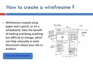 How to create a wirefreame ?
 Wireframes created using
paper and a pencil, or on a
whiteboard, have the benefit
of looking and being anything
but difficult to change, which
can help colossally in early
discussions about your site or
product.
Know more about wireframe
 