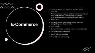 E-Commerce
• Premium Theme, Customizable, Handles 10000+
products
• Active Servers design and create e-commerce business
websites that help e-commerce based business
organizations develop income and benefit quicker.
• Admin Panel
• Simple access to the shopping basket, checkout,
transporting, and discount data
• SEO friendly
• Strong information security to ensure your clients' data
• Payment gateway Integration.
• Server Add on in available
• Free SSL and user training
 