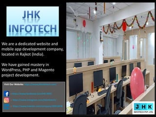 We are a dedicated website and
mobile app development company,
located in Rajkot (India).
We have gained mastery in
WordPress, PHP and Magento
project development.
Visit Our Website: https://www.jhkinfotech.com/
: https://www.facebook.com/JHK.INFO
: https://www.instagram.com/jhkinfotech/
: https://www.linkedin.com/company/30915878
 
