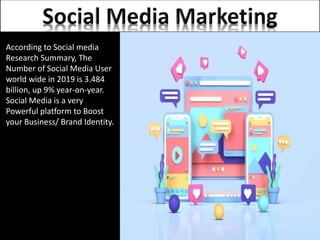 According to Social media
Research Summary, The
Number of Social Media User
world wide in 2019 is 3.484
billion, up 9% year-on-year.
Social Media is a very
Powerful platform to Boost
your Business/ Brand Identity.
 
