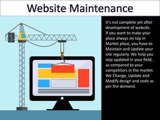 Website Maintenance
It’s not complete yet after
development of website.
If you want to make your
place always on top in
Market place, you have to
Maintain and Update your
site regularly. We help you
stay updated in your field,
as compared to your
competitors in the market.
We Change, Update and
Modify design and code as
per the demand.
 
