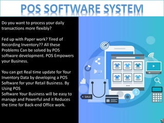 Do you want to process your daily
transactions more flexibly?
Fed up with Paper work? Tired of
Recording Inventory?? All these
Problems Can be solved by POS
software development. POS Empowers
your Business.
You can get Real time update for Your
Inventory Data by developing a POS
Software for your Retail Business. By
Using POS
Software Your Business will be easy to
manage and Powerful and it Reduces
the time for Back-end Office work.
 