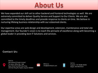 We have expanded our skill-set to other backend and frontend technologies as well. We are
extremely committed to deliver Quality Service and Support to Our Clients. We are also
committed to the timely deadlines and provide response to clients on time. We believe in
nurturing lifelong business relationship with our esteemed clients.
Our expertise areas are web design and development, extension, maintenance and total site
management. Our founder’s vision is to reach the pinnacle of excellence along with becoming a
global leader in providing best IT Solutions and services.
Call Us:
Support: +91 94280 36436
Skype: JHK INFOTECH
Visit Us:
JHK Infotech Private Limited
The Spire, Office No - 908
Near Shital Park BRTS Bus Stop,
150 Feet Ring Rd, Rajkot, Gujarat 360005
Write Us:
info@jhkinfotech.com
 