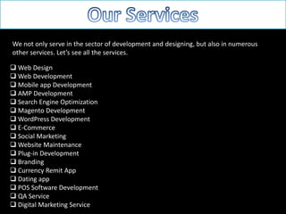 We not only serve in the sector of development and designing, but also in numerous
other services. Let’s see all the services.
 Web Design
 Web Development
 Mobile app Development
 AMP Development
 Search Engine Optimization
 Magento Development
 WordPress Development
 E-Commerce
 Social Marketing
 Website Maintenance
 Plug-in Development
 Branding
 Currency Remit App
 Dating app
 POS Software Development
 QA Service
 Digital Marketing Service
 