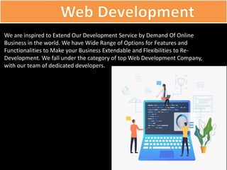 We are inspired to Extend Our Development Service by Demand Of Online
Business in the world. We have Wide Range of Options for Features and
Functionalities to Make your Business Extendable and Flexibilities to Re-
Development. We fall under the category of top Web Development Company,
with our team of dedicated developers.
 