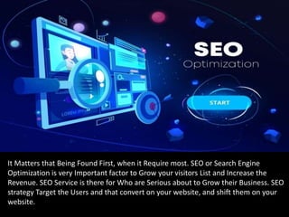 It Matters that Being Found First, when it Require most. SEO or Search Engine
Optimization is very Important factor to Grow your visitors List and Increase the
Revenue. SEO Service is there for Who are Serious about to Grow their Business. SEO
strategy Target the Users and that convert on your website, and shift them on your
website.
 