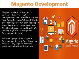 Magento is a Best Platform for E-
commerce Ever, It has mighty
management capacity and flexibility. We
have Expert Developer’s Team Of Highly
skilled in Magento. Our Team Has helped
150+ Clients to run his business store
Flexible and successful world wide. We
are fully engrossed into Magento
Development Services.
We stand upright in our Magento
Development Services. Even though we
encounter any bugs, we positively
anticipate and solve at the quickest.
 