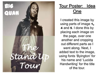 BIG         Tour Poster: Idea
QUAN              One
             I created this image by
             using parts of image 1,
             4 and 5. I done this by
             placing each image on
                the page, over one
              another and cropping

    The
              out different parts as I
                went along. Next, I
            added text to the image,
 Stand Up   using fonts ‘Byington’ for
              his name and ‘Lucida

   Tour     Handwriting’ for the title
                    of the tour.
 