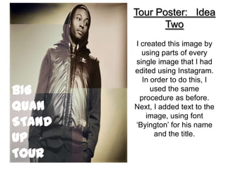 Tour Poster: Idea
               Two
        I created this image by
          using parts of every
        single image that I had
        edited using Instagram.
          In order to do this, I
BIG          used the same
         procedure as before.
QUAN    Next, I added text to the
            image, using font
STAND   ‘Byington’ for his name
UP            and the title.

TOUR
 