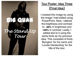 Tour Poster: Idea Three
                     (Final Idea)
               I created this image by using

BIG QUAN
               the image I had edited using
                 PowerPoint. Next, I altered
                 the brightness and contrast
                  to -20% in brightness and
The Stand Up      +20% in contrast. Lastly, I
                   added text to it using the
    Tour         same fonts as my previous
                idea. This consisted of fonts
                 ‘Byington’ for his name and
                 ‘Lucida Handwriting’ for the
                        title of the tour.
 