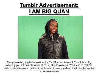 Tumblr Advertisement:
                  I AM BIG QUAN




   This picture is going to be used for the Tumblr Advertisement. Tumblr is a blog
  whereby you will be able to see all of Big Quan’s pictures. We intend to edit this
picture using Instagram so that there is more than one picture. It will also be located
                                  on various pages.
 