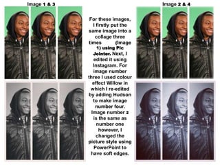 Image 1 & 3                          Image 2 & 4


              For these images,
                I firstly put the
              same image into a
                 collage three
              times         (Image
                 1) using Pic
                Jointer. Next, I
                 edited it using
                 Instagram. For
                 image number
              three I used colour
                 effect Willow in
               which I re-edited
              by adding Hudson
                 to make image
                  number four.
                Image number 2
                 is the same as
                   number one
                    however, I
                   changed the
              picture style using
                  PowerPoint to
               have soft edges.
 