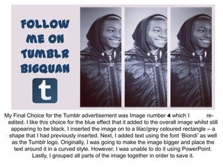 My Final Choice for the Tumblr advertisement was Image number 4 which I                 re-
 edited. I like this choice for the blue effect that it added to the overall image whilst still
  appearing to be black. I inserted the image on to a lilac/grey coloured rectangle – a
 shape that I had previously inserted. Next, I added text using the font ‘Biondi’ as well
  as the Tumblr logo. Originally, I was going to make the image bigger and place the
   text around it in a curved style. However, I was unable to do it using PowerPoint.
             Lastly, I grouped all parts of the image together in order to save it.
 